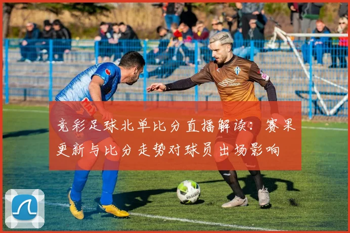 竞彩足球北单比分直播解读：赛果更新与比分走势对球员出场影响