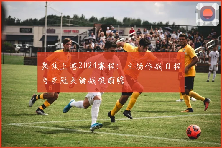 聚焦上港2024赛程:主场作战日程与夺冠关键战役前瞻
