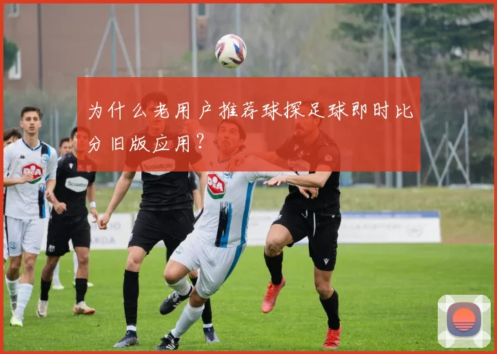 为什么老用户推荐球探足球即时比分旧版应用?
