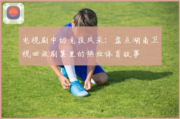 电视剧中的竞技风采：盘点湖南卫视回放剧集里的热血体育故事