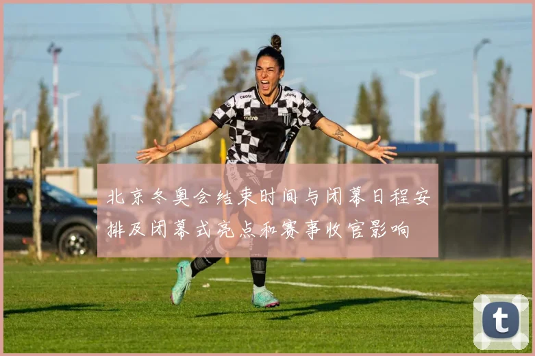 北京冬奥会结束时间与闭幕日程安排及闭幕式亮点和赛事收官影响