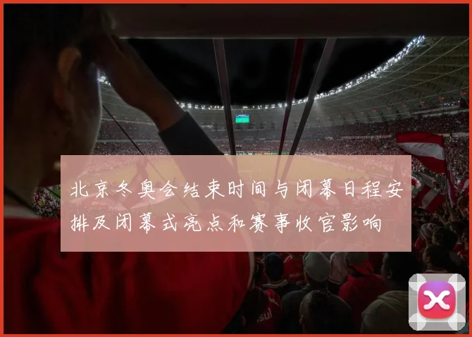 北京冬奥会结束时间与闭幕日程安排及闭幕式亮点和赛事收官影响