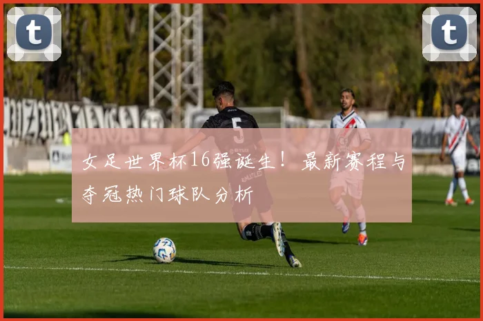 女足世界杯16强诞生！最新赛程与夺冠热门球队分析