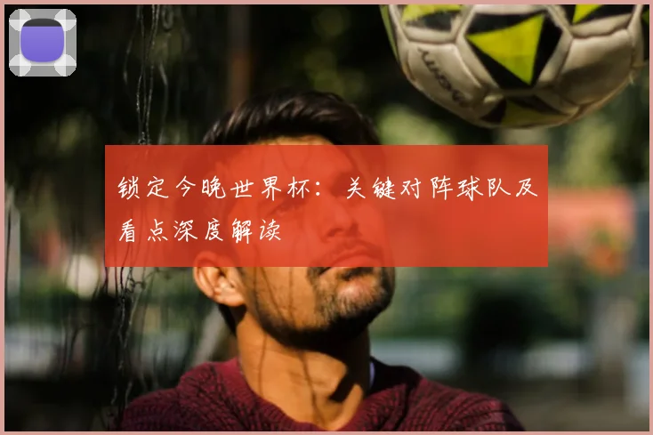 锁定今晚世界杯：关键对阵球队及看点深度解读