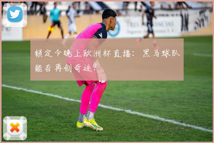锁定今晚上欧洲杯直播：黑马球队能否再创奇迹？