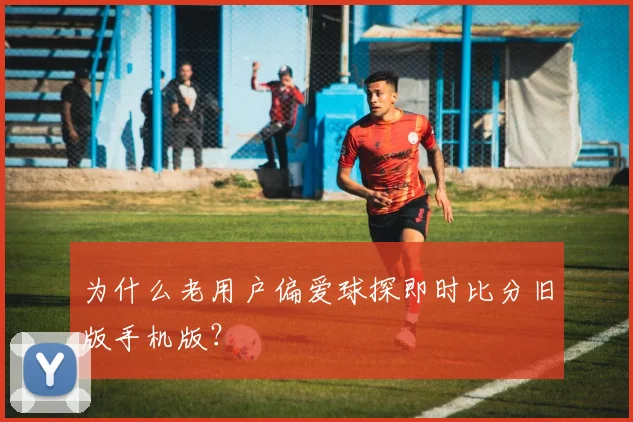 为什么老用户偏爱球探即时比分旧版手机版？