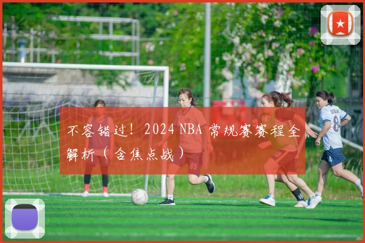 不容错过！2024 NBA 常规赛赛程全解析（含焦点战）